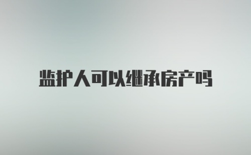 监护人可以继承房产吗