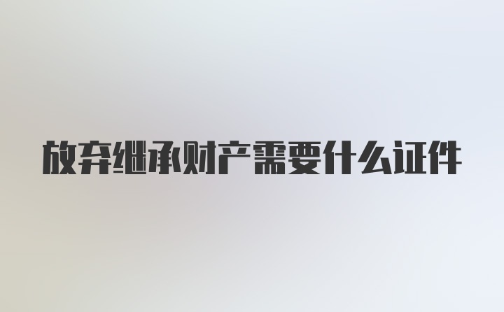 放弃继承财产需要什么证件