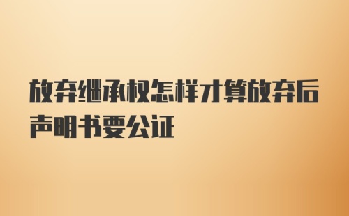 放弃继承权怎样才算放弃后声明书要公证