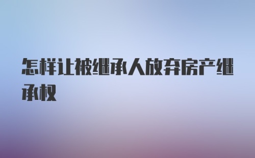 怎样让被继承人放弃房产继承权