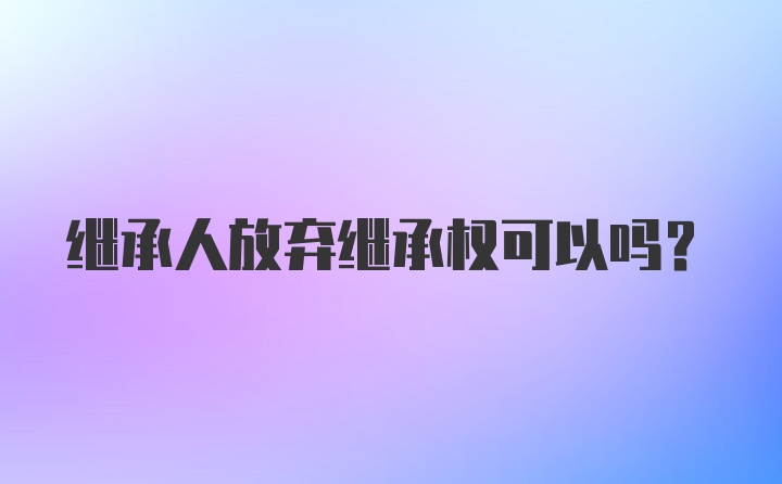 继承人放弃继承权可以吗?