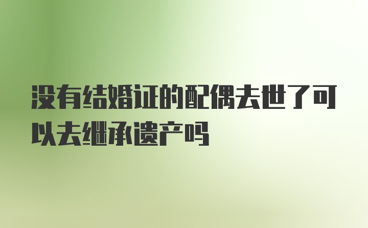 没有结婚证的配偶去世了可以去继承遗产吗