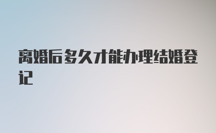 离婚后多久才能办理结婚登记