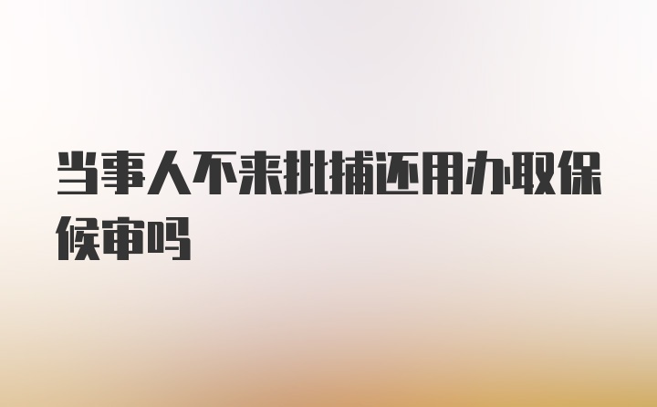 当事人不来批捕还用办取保候审吗