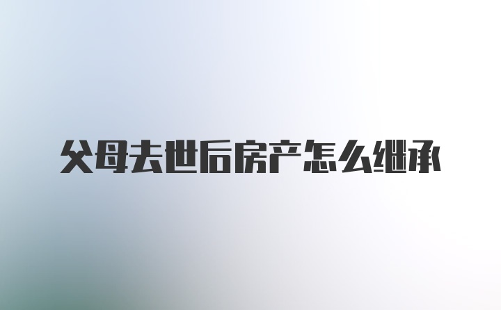 父母去世后房产怎么继承
