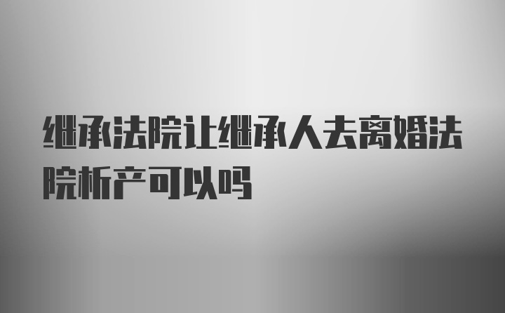 继承法院让继承人去离婚法院析产可以吗