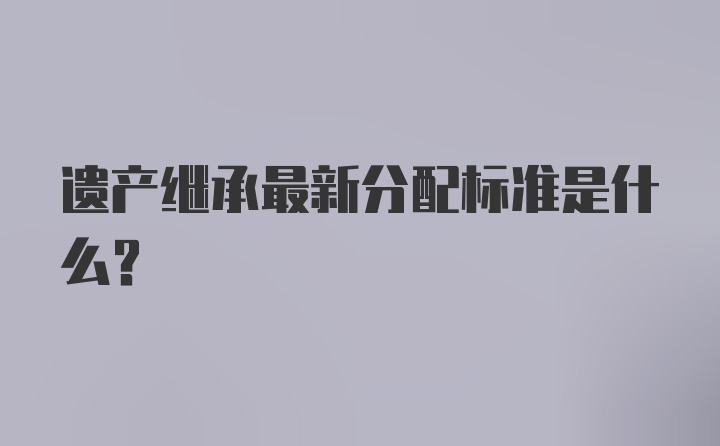 遗产继承最新分配标准是什么？