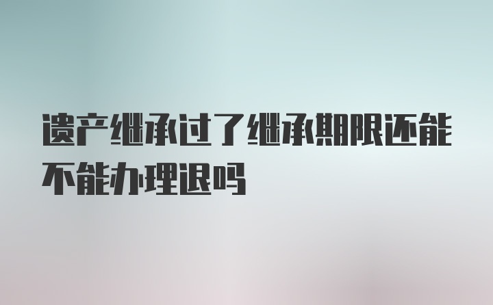 遗产继承过了继承期限还能不能办理退吗