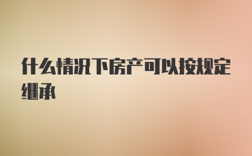 什么情况下房产可以按规定继承