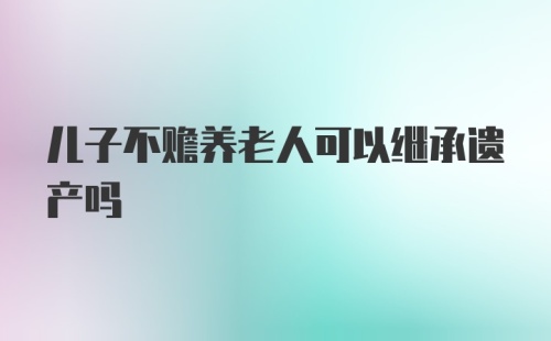 儿子不赡养老人可以继承遗产吗