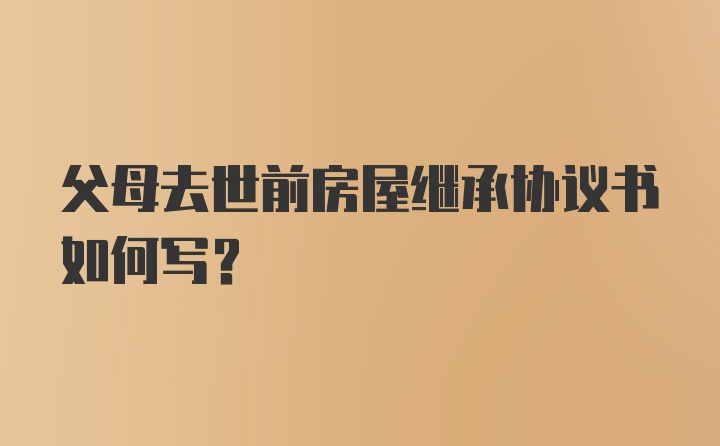 父母去世前房屋继承协议书如何写？