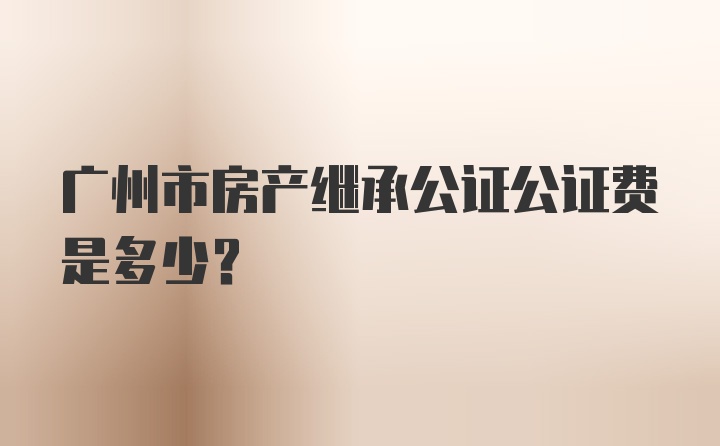 广州市房产继承公证公证费是多少？