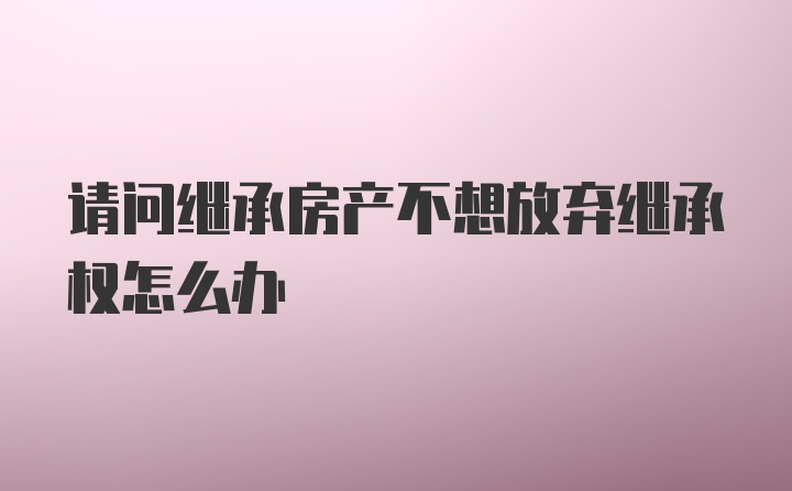 请问继承房产不想放弃继承权怎么办