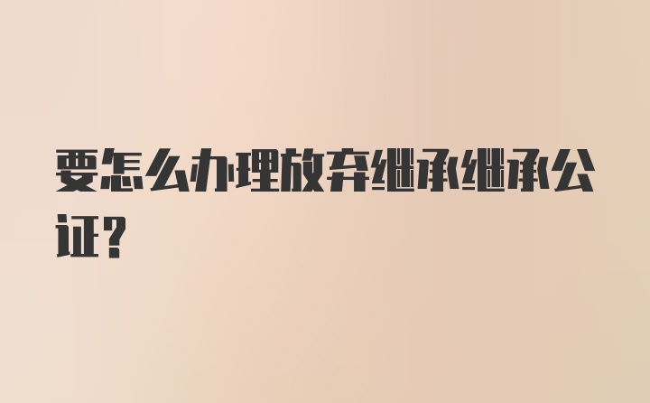 要怎么办理放弃继承继承公证?