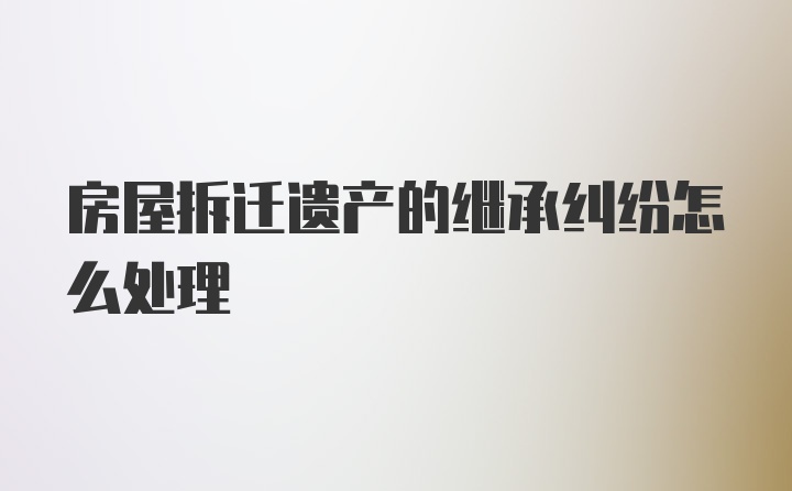 房屋拆迁遗产的继承纠纷怎么处理