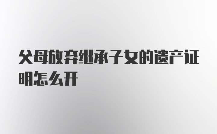 父母放弃继承子女的遗产证明怎么开