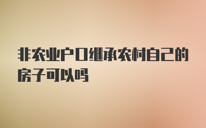 非农业户口继承农村自己的房子可以吗