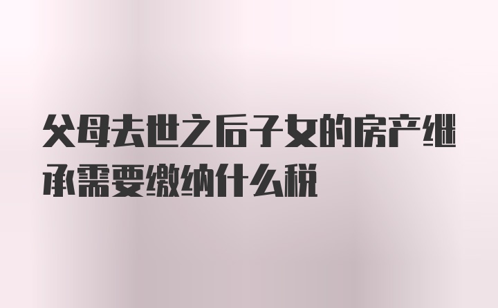 父母去世之后子女的房产继承需要缴纳什么税