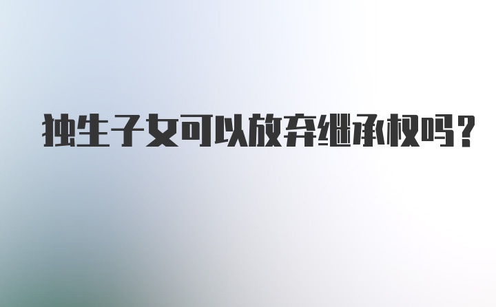 独生子女可以放弃继承权吗?