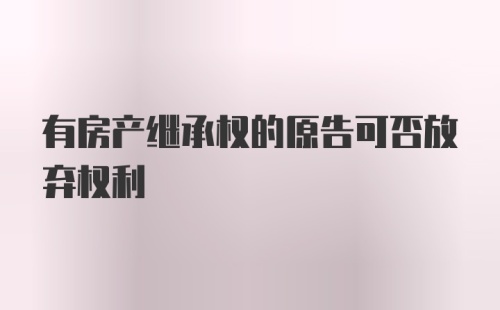 有房产继承权的原告可否放弃权利