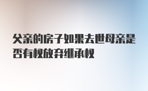 父亲的房子如果去世母亲是否有权放弃继承权