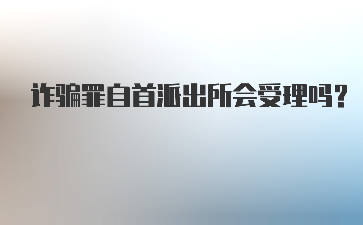 诈骗罪自首派出所会受理吗？