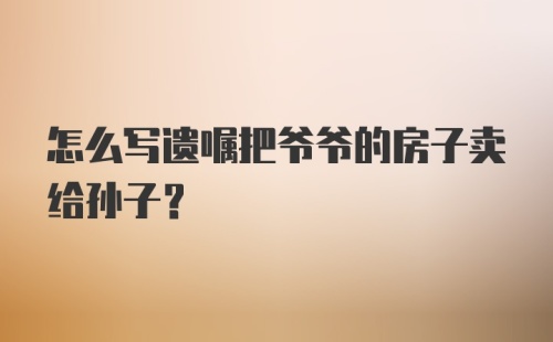 怎么写遗嘱把爷爷的房子卖给孙子？