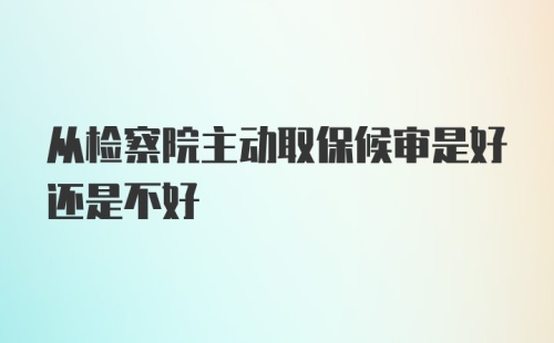 从检察院主动取保候审是好还是不好