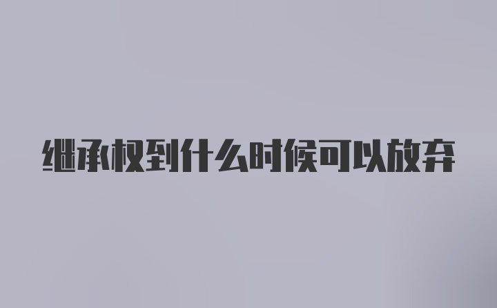 继承权到什么时候可以放弃