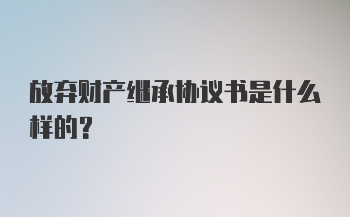 放弃财产继承协议书是什么样的？