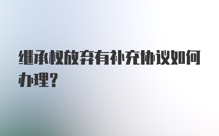 继承权放弃有补充协议如何办理?