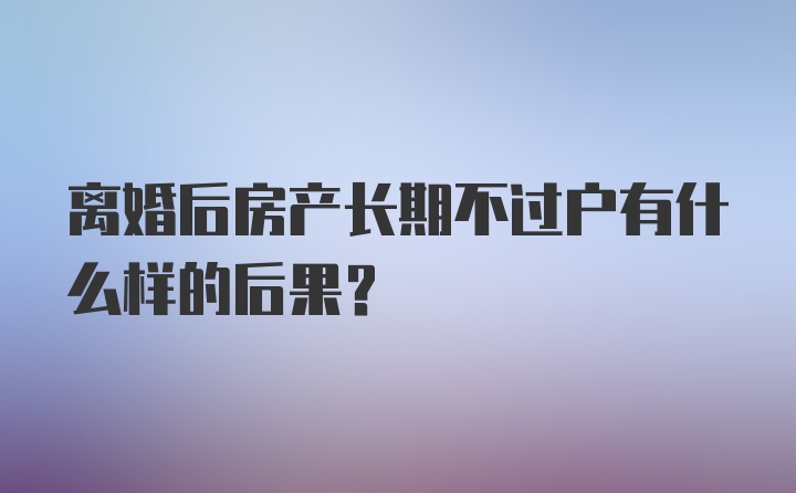 离婚后房产长期不过户有什么样的后果？