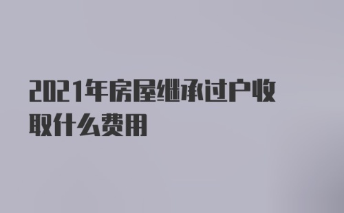 2021年房屋继承过户收取什么费用