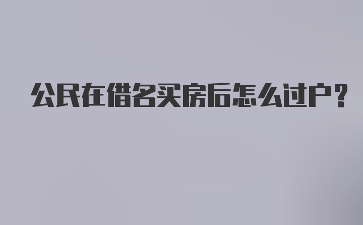 公民在借名买房后怎么过户？