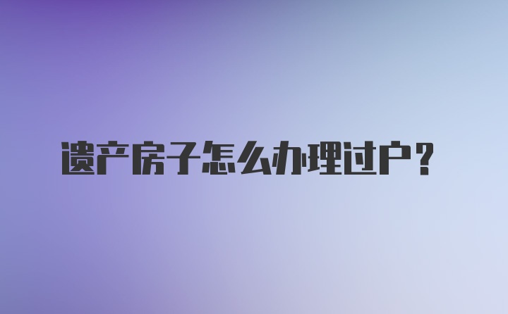 遗产房子怎么办理过户？