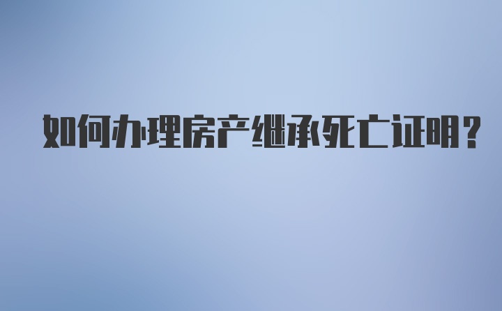 如何办理房产继承死亡证明？