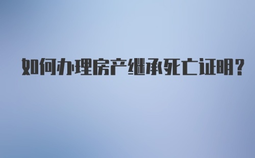 如何办理房产继承死亡证明？