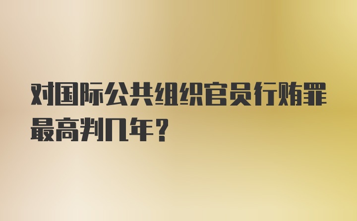 对国际公共组织官员行贿罪最高判几年？