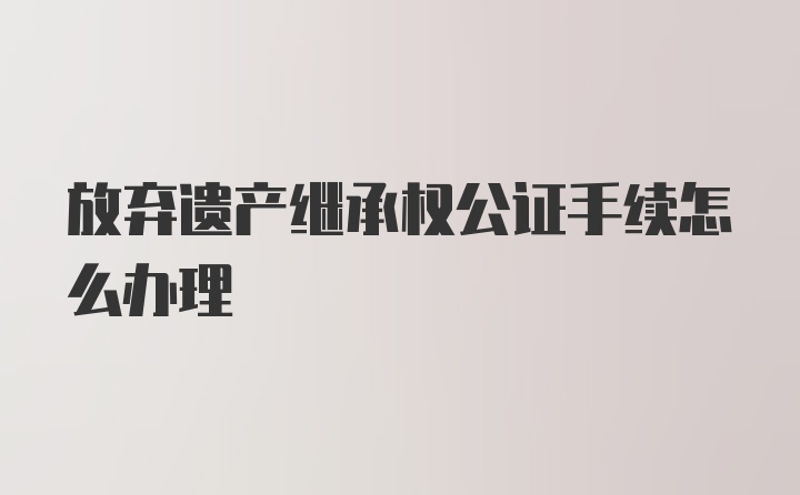 放弃遗产继承权公证手续怎么办理
