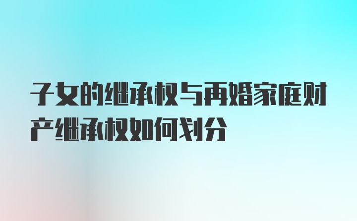 子女的继承权与再婚家庭财产继承权如何划分