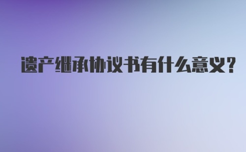 遗产继承协议书有什么意义？