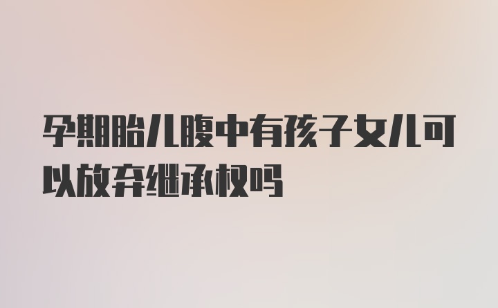 孕期胎儿腹中有孩子女儿可以放弃继承权吗