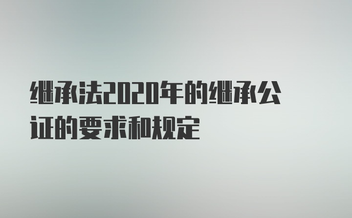 继承法2020年的继承公证的要求和规定