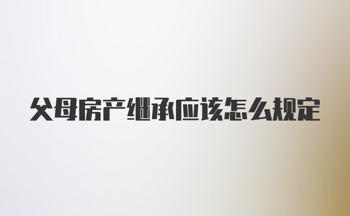 父母房产继承应该怎么规定