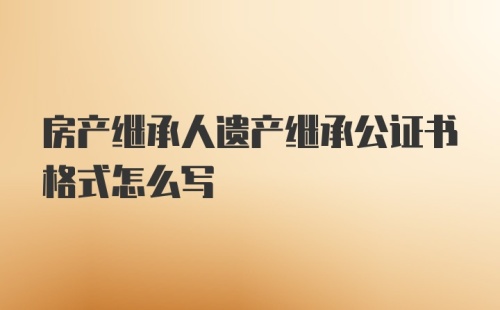 房产继承人遗产继承公证书格式怎么写