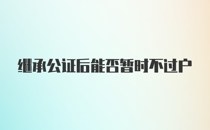 继承公证后能否暂时不过户