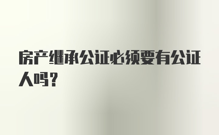 房产继承公证必须要有公证人吗？