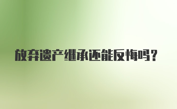 放弃遗产继承还能反悔吗?