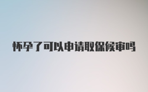 怀孕了可以申请取保候审吗