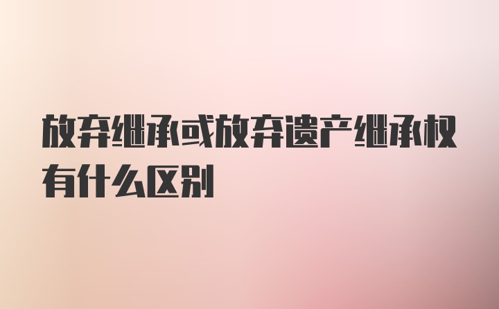 放弃继承或放弃遗产继承权有什么区别